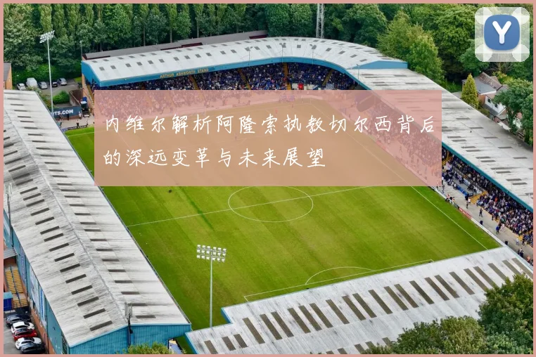 内维尔解析阿隆索执教切尔西背后的深远变革与未来展望