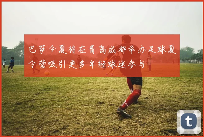 巴萨今夏将在青岛成都举办足球夏令营吸引更多年轻球迷参与