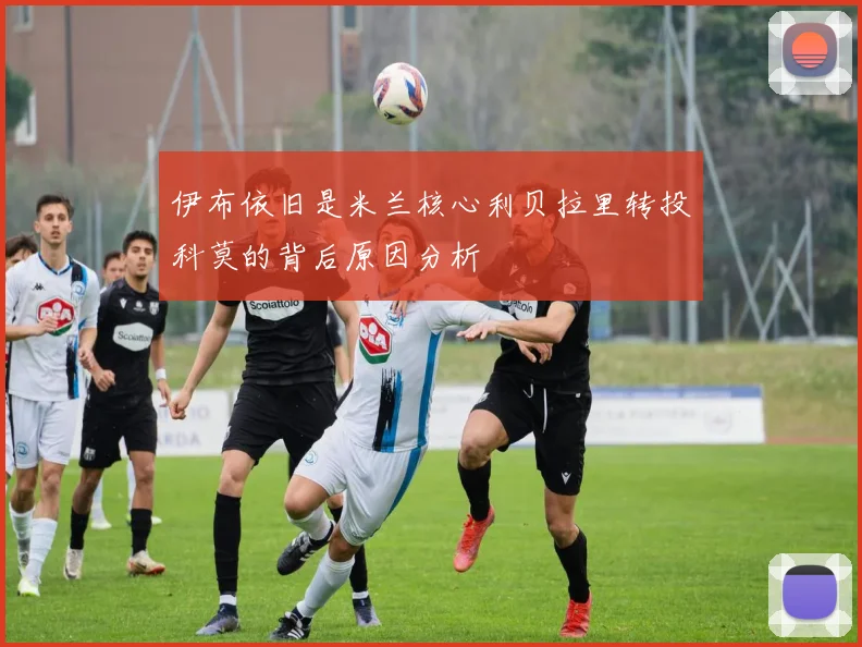 伊布依旧是米兰核心利贝拉里转投科莫的背后原因分析