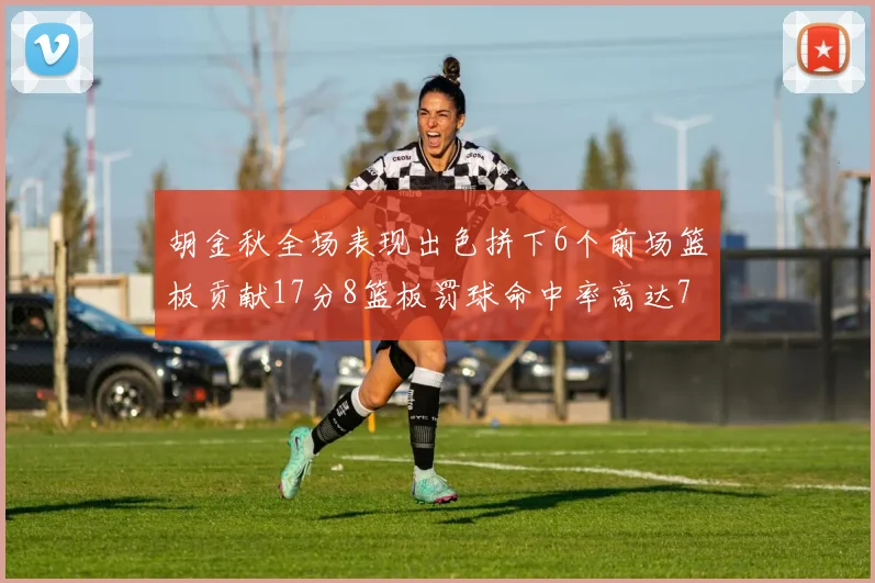胡金秋全场表现出色拼下6个前场篮板贡献17分8篮板罚球命中率高达75