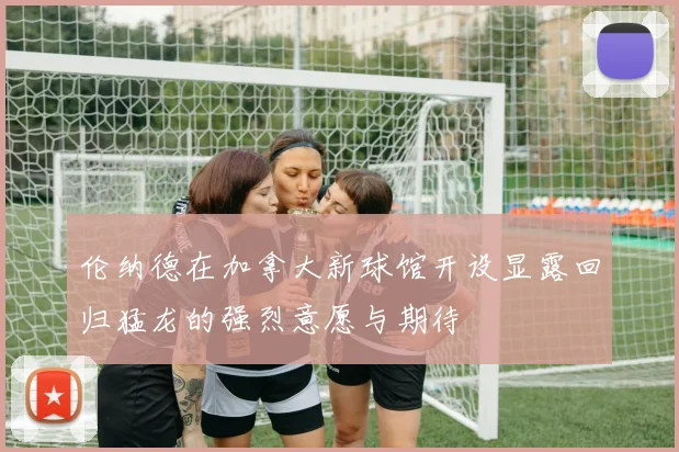 伦纳德在加拿大新球馆开设显露回归猛龙的强烈意愿与期待