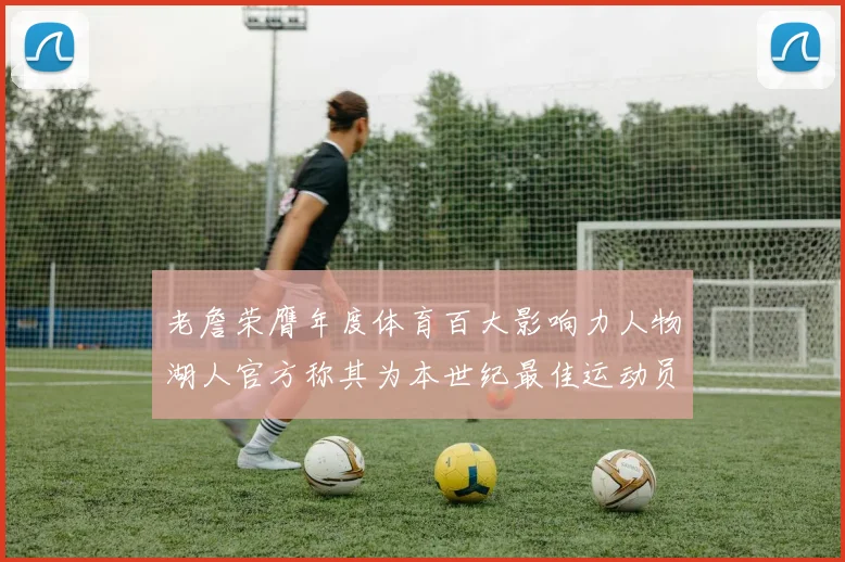 老詹荣膺年度体育百大影响力人物湖人官方称其为本世纪最佳运动员