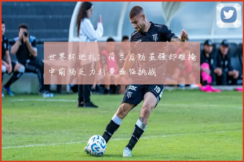 世界杯巡礼：荷兰后防虽强却难掩中前场乏力科曼面临挑战