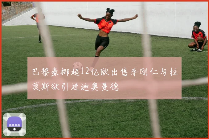 巴黎豪掷超12亿欧出售李刚仁与拉莫斯欲引进迪奥曼德