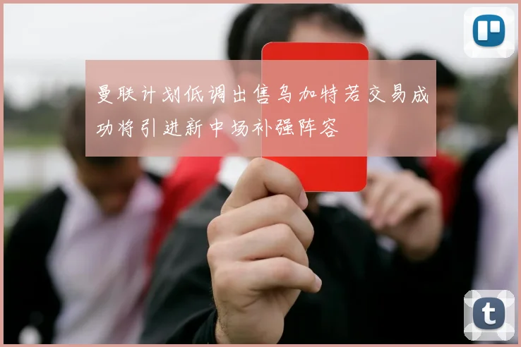 曼联计划低调出售乌加特若交易成功将引进新中场补强阵容