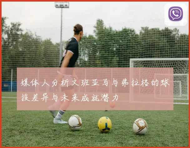 媒体人分析文班亚马与弗拉格的球技差异与未来成就潜力