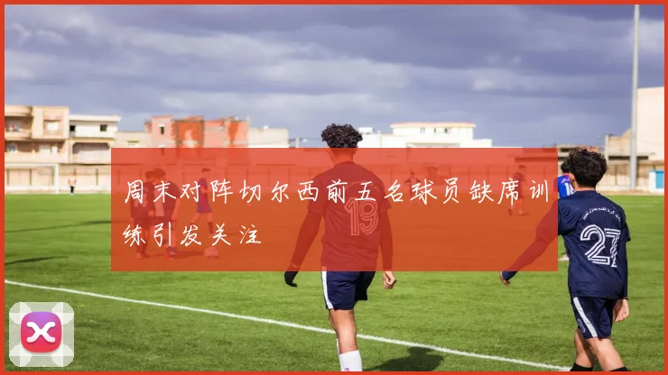 周末对阵切尔西前五名球员缺席训练引发关注