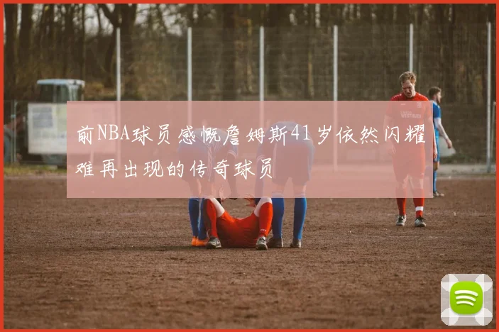 前NBA球员感慨詹姆斯41岁依然闪耀难再出现的传奇球员