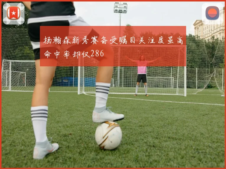 杨瀚森新秀赛备受瞩目关注度虽高命中率却仅286