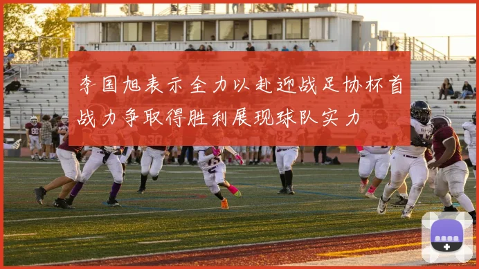李国旭表示全力以赴迎战足协杯首战力争取得胜利展现球队实力