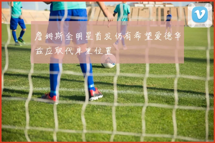 詹姆斯全明星首发仍有希望爱德华兹应取代库里位置