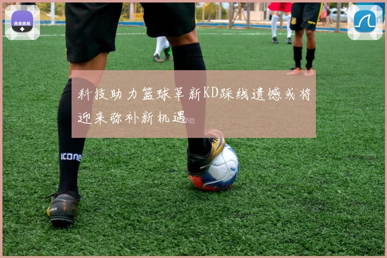 科技助力篮球革新KD踩线遗憾或将迎来弥补新机遇