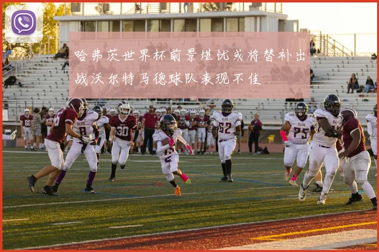 哈弗茨世界杯前景堪忧或将替补出战沃尔特马德球队表现不佳