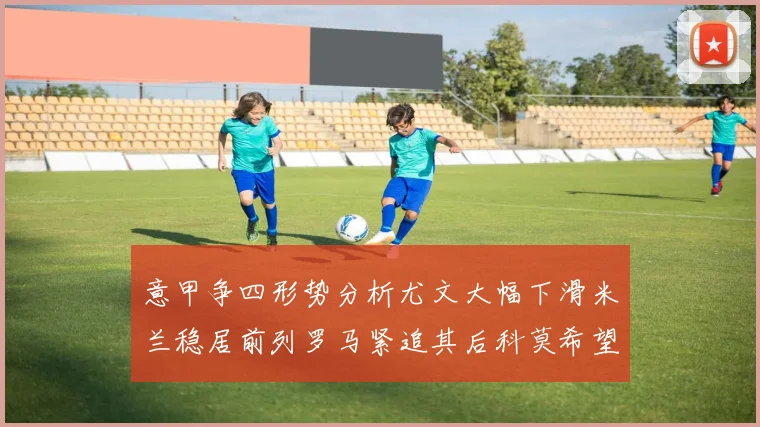 意甲争四形势分析尤文大幅下滑米兰稳居前列罗马紧追其后科莫希望渺茫
